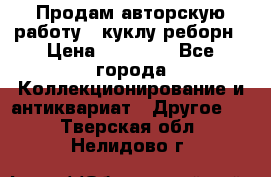 Продам авторскую работу - куклу-реборн › Цена ­ 27 000 - Все города Коллекционирование и антиквариат » Другое   . Тверская обл.,Нелидово г.